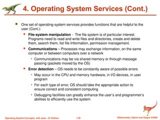 1.36 Silberschatz, Galvin and Gagne ©2009
Operating System Concepts with Java – 8th
Edition
4. Operating System Services (Cont.)
 One set of operating-system services provides functions that are helpful to the
user (Cont.):
 File-system manipulation - The file system is of particular interest.
Programs need to read and write files and directories, create and delete
them, search them, list file Information, permission management.
 Communications – Processes may exchange information, on the same
computer or between computers over a network
 Communications may be via shared memory or through message
passing (packets moved by the OS)
 Error detection – OS needs to be constantly aware of possible errors
 May occur in the CPU and memory hardware, in I/O devices, in user
program
 For each type of error, OS should take the appropriate action to
ensure correct and consistent computing
 Debugging facilities can greatly enhance the user’s and programmer’s
abilities to efficiently use the system
 