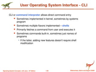 1.39 Silberschatz, Galvin and Gagne ©2009
Operating System Concepts with Java – 8th
Edition
User Operating System Interface - CLI
CLI or command interpreter allows direct command entry
 Sometimes implemented in kernel, sometimes by systems
program
 Sometimes multiple flavors implemented – shells
 Primarily fetches a command from user and executes it
 Sometimes commands built-in, sometimes just names of
programs
 If the latter, adding new features doesn’t require shell
modification
 