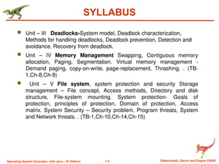 1.4 Silberschatz, Galvin and Gagne ©2009
Operating System Concepts with Java – 8th
Edition
SYLLABUS
 Unit – III Deadlocks-System model, Deadlock characterization,
Methods for handling deadlocks, Deadlock prevention, Detection and
avoidance, Recovery from deadlock.
 Unit – IV Memory Management Swapping, Contiguous memory
allocation, Paging, Segmentation. Virtual memory management -
Demand paging, copy-on-write, page-replacement, Thrashing. . (TB-
1,Ch-8,Ch-9)
 Unit – V File system, system protection and security Storage
management – File concept, Access methods, Directory and disk
structure, File-system mounting. System protection- Goals of
protection, principles of protection, Domain of protection, Access
matrix. System Security – Security problem, Program threats, System
and Network threats. . (TB-1,Ch-10,Ch-14,Ch-15)
 