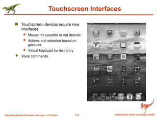 1.42 Silberschatz, Galvin and Gagne ©2009
Operating System Concepts with Java – 8th
Edition
Touchscreen Interfaces
 Touchscreen devices require new
interfaces
 Mouse not possible or not desired
 Actions and selection based on
gestures
 Virtual keyboard for text entry
 Voice commands.
 