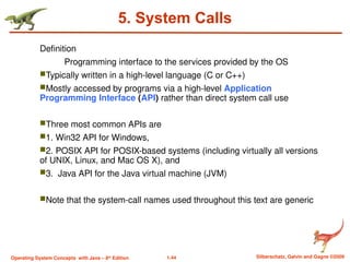 1.44 Silberschatz, Galvin and Gagne ©2009
Operating System Concepts with Java – 8th
Edition
5. System Calls
Definition
Programming interface to the services provided by the OS
Typically written in a high-level language (C or C++)
Mostly accessed by programs via a high-level Application
Programming Interface (API) rather than direct system call use
Three most common APIs are
1. Win32 API for Windows,
2. POSIX API for POSIX-based systems (including virtually all versions
of UNIX, Linux, and Mac OS X), and
3. Java API for the Java virtual machine (JVM)
Note that the system-call names used throughout this text are generic
 