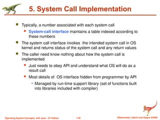 1.46 Silberschatz, Galvin and Gagne ©2009
Operating System Concepts with Java – 8th
Edition
5. System Call Implementation
 Typically, a number associated with each system call
 System-call interface maintains a table indexed according to
these numbers
 The system call interface invokes the intended system call in OS
kernel and returns status of the system call and any return values
 The caller need know nothing about how the system call is
implemented
 Just needs to obey API and understand what OS will do as a
result call
 Most details of OS interface hidden from programmer by API
 Managed by run-time support library (set of functions built
into libraries included with compiler)
 