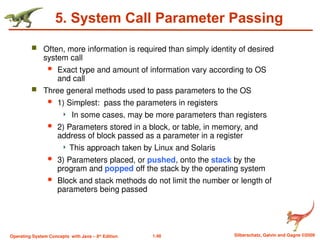1.48 Silberschatz, Galvin and Gagne ©2009
Operating System Concepts with Java – 8th
Edition
5. System Call Parameter Passing
 Often, more information is required than simply identity of desired
system call
 Exact type and amount of information vary according to OS
and call
 Three general methods used to pass parameters to the OS
 1) Simplest: pass the parameters in registers
 In some cases, may be more parameters than registers
 2) Parameters stored in a block, or table, in memory, and
address of block passed as a parameter in a register
 This approach taken by Linux and Solaris
 3) Parameters placed, or pushed, onto the stack by the
program and popped off the stack by the operating system
 Block and stack methods do not limit the number or length of
parameters being passed
 