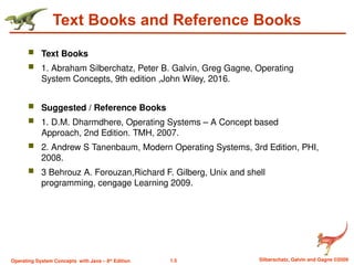 1.5 Silberschatz, Galvin and Gagne ©2009
Operating System Concepts with Java – 8th
Edition
Text Books and Reference Books
 Text Books
 1. Abraham Silberchatz, Peter B. Galvin, Greg Gagne, Operating
System Concepts, 9th edition ,John Wiley, 2016.
 Suggested / Reference Books
 1. D.M. Dharmdhere, Operating Systems – A Concept based
Approach, 2nd Edition. TMH, 2007.
 2. Andrew S Tanenbaum, Modern Operating Systems, 3rd Edition, PHI,
2008.
 3 Behrouz A. Forouzan,Richard F. Gilberg, Unix and shell
programming, cengage Learning 2009.
 