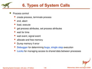 1.50 Silberschatz, Galvin and Gagne ©2009
Operating System Concepts with Java – 8th
Edition
6. Types of System Calls
 Process control
 create process, terminate process
 end, abort
 load, execute
 get process attributes, set process attributes
 wait for time
 wait event, signal event
 allocate and free memory
 Dump memory if error
 Debugger for determining bugs, single step execution
 Locks for managing access to shared data between processes
 