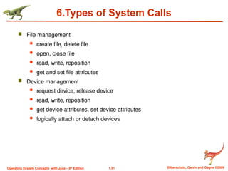 1.51 Silberschatz, Galvin and Gagne ©2009
Operating System Concepts with Java – 8th
Edition
6.Types of System Calls
 File management
 create file, delete file
 open, close file
 read, write, reposition
 get and set file attributes
 Device management
 request device, release device
 read, write, reposition
 get device attributes, set device attributes
 logically attach or detach devices
 
