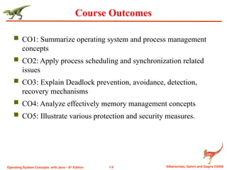 1.6 Silberschatz, Galvin and Gagne ©2009
Operating System Concepts with Java – 8th
Edition
Course Outcomes
 CO1: Summarize operating system and process management
concepts
 CO2: Apply process scheduling and synchronization related
issues
 CO3: Explain Deadlock prevention, avoidance, detection,
recovery mechanisms
 CO4: Analyze effectively memory management concepts
 CO5: Illustrate various protection and security measures.
 