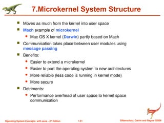 1.61 Silberschatz, Galvin and Gagne ©2009
Operating System Concepts with Java – 8th
Edition
7.Microkernel System Structure
 Moves as much from the kernel into user space
 Mach example of microkernel
 Mac OS X kernel (Darwin) partly based on Mach
 Communication takes place between user modules using
message passing
 Benefits:
 Easier to extend a microkernel
 Easier to port the operating system to new architectures
 More reliable (less code is running in kernel mode)
 More secure
 Detriments:
 Performance overhead of user space to kernel space
communication
 