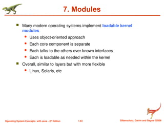 1.63 Silberschatz, Galvin and Gagne ©2009
Operating System Concepts with Java – 8th
Edition
7. Modules
 Many modern operating systems implement loadable kernel
modules
 Uses object-oriented approach
 Each core component is separate
 Each talks to the others over known interfaces
 Each is loadable as needed within the kernel
 Overall, similar to layers but with more flexible
 Linux, Solaris, etc
 