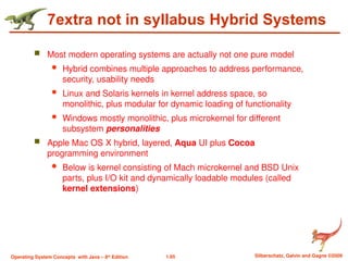 1.65 Silberschatz, Galvin and Gagne ©2009
Operating System Concepts with Java – 8th
Edition
7extra not in syllabus Hybrid Systems
 Most modern operating systems are actually not one pure model
 Hybrid combines multiple approaches to address performance,
security, usability needs
 Linux and Solaris kernels in kernel address space, so
monolithic, plus modular for dynamic loading of functionality
 Windows mostly monolithic, plus microkernel for different
subsystem personalities
 Apple Mac OS X hybrid, layered, Aqua UI plus Cocoa
programming environment
 Below is kernel consisting of Mach microkernel and BSD Unix
parts, plus I/O kit and dynamically loadable modules (called
kernel extensions)
 