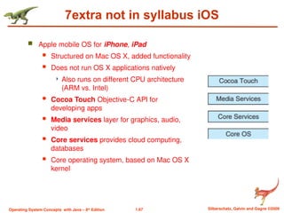 1.67 Silberschatz, Galvin and Gagne ©2009
Operating System Concepts with Java – 8th
Edition
7extra not in syllabus iOS
 Apple mobile OS for iPhone, iPad
 Structured on Mac OS X, added functionality
 Does not run OS X applications natively
 Also runs on different CPU architecture
(ARM vs. Intel)
 Cocoa Touch Objective-C API for
developing apps
 Media services layer for graphics, audio,
video
 Core services provides cloud computing,
databases
 Core operating system, based on Mac OS X
kernel
 