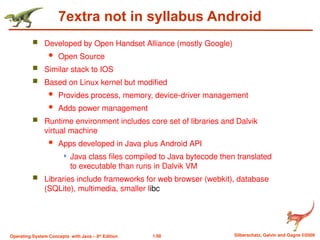 1.68 Silberschatz, Galvin and Gagne ©2009
Operating System Concepts with Java – 8th
Edition
7extra not in syllabus Android
 Developed by Open Handset Alliance (mostly Google)
 Open Source
 Similar stack to IOS
 Based on Linux kernel but modified
 Provides process, memory, device-driver management
 Adds power management
 Runtime environment includes core set of libraries and Dalvik
virtual machine
 Apps developed in Java plus Android API
 Java class files compiled to Java bytecode then translated
to executable than runs in Dalvik VM
 Libraries include frameworks for web browser (webkit), database
(SQLite), multimedia, smaller libc
 