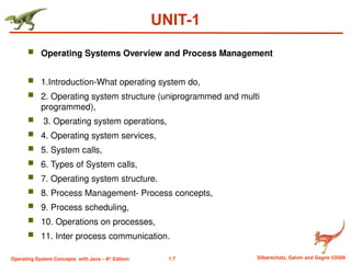 1.7 Silberschatz, Galvin and Gagne ©2009
Operating System Concepts with Java – 8th
Edition
UNIT-1
 Operating Systems Overview and Process Management
 1.Introduction-What operating system do,
 2. Operating system structure (uniprogrammed and multi
programmed),
 3. Operating system operations,
 4. Operating system services,
 5. System calls,
 6. Types of System calls,
 7. Operating system structure.
 8. Process Management- Process concepts,
 9. Process scheduling,
 10. Operations on processes,
 11. Inter process communication.
 