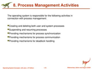 1.70 Silberschatz, Galvin and Gagne ©2009
Operating System Concepts with Java – 8th
Edition
8. Process Management Activities
The operating system is responsible for the following activities in
connection with process management:
Creating and deleting both user and system processes
Suspending and resuming processes
Providing mechanisms for process synchronization
Providing mechanisms for process communication
Providing mechanisms for deadlock handling
 