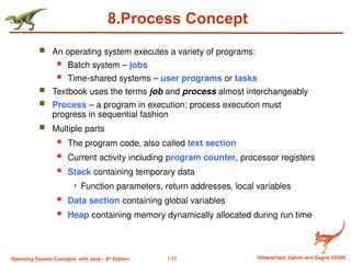 1.71 Silberschatz, Galvin and Gagne ©2009
Operating System Concepts with Java – 8th
Edition
8.Process Concept
 An operating system executes a variety of programs:
 Batch system – jobs
 Time-shared systems – user programs or tasks
 Textbook uses the terms job and process almost interchangeably
 Process – a program in execution; process execution must
progress in sequential fashion
 Multiple parts
 The program code, also called text section
 Current activity including program counter, processor registers
 Stack containing temporary data
 Function parameters, return addresses, local variables
 Data section containing global variables
 Heap containing memory dynamically allocated during run time
 