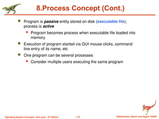 1.73 Silberschatz, Galvin and Gagne ©2009
Operating System Concepts with Java – 8th
Edition
8.Process Concept (Cont.)
 Program is passive entity stored on disk (executable file),
process is active
 Program becomes process when executable file loaded into
memory
 Execution of program started via GUI mouse clicks, command
line entry of its name, etc
 One program can be several processes
 Consider multiple users executing the same program
 