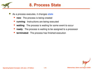 1.74 Silberschatz, Galvin and Gagne ©2009
Operating System Concepts with Java – 8th
Edition
8. Process State
 As a process executes, it changes state
 new: The process is being created
 running: Instructions are being executed
 waiting: The process is waiting for some event to occur
 ready: The process is waiting to be assigned to a processor
 terminated: The process has finished execution
 