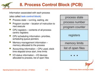 1.76 Silberschatz, Galvin and Gagne ©2009
Operating System Concepts with Java – 8th
Edition
8. Process Control Block (PCB)
Information associated with each process
(also called task control block)
 Process state – running, waiting, etc
 Program counter – location of instruction to
next execute
 CPU registers – contents of all process-
centric registers
 CPU scheduling information- priorities,
scheduling queue pointers
 Memory-management information –
memory allocated to the process
 Accounting information – CPU used, clock
time elapsed since start, time limits
 I/O status information – I/O devices
allocated to process, list of open files
 