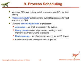 1.78 Silberschatz, Galvin and Gagne ©2009
Operating System Concepts with Java – 8th
Edition
9. Process Scheduling
 Maximize CPU use, quickly switch processes onto CPU for time
sharing
 Process scheduler selects among available processes for next
execution on CPU
 Maintains scheduling queues of processes
 Job queue – set of all processes in the system
 Ready queue – set of all processes residing in main
memory, ready and waiting to execute
 Device queues – set of processes waiting for an I/O device
 Processes migrate among the various queues
 