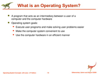 1.8 Silberschatz, Galvin and Gagne ©2009
Operating System Concepts with Java – 8th
Edition
What is an Operating System?
 A program that acts as an intermediary between a user of a
computer and the computer hardware
 Operating system goals:
 Execute user programs and make solving user problems easier
 Make the computer system convenient to use
 Use the computer hardware in an efficient manner
 