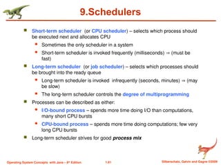 1.81 Silberschatz, Galvin and Gagne ©2009
Operating System Concepts with Java – 8th
Edition
9.Schedulers
 Short-term scheduler (or CPU scheduler) – selects which process should
be executed next and allocates CPU
 Sometimes the only scheduler in a system
 Short-term scheduler is invoked frequently (milliseconds)  (must be
fast)
 Long-term scheduler (or job scheduler) – selects which processes should
be brought into the ready queue
 Long-term scheduler is invoked infrequently (seconds, minutes)  (may
be slow)
 The long-term scheduler controls the degree of multiprogramming
 Processes can be described as either:
 I/O-bound process – spends more time doing I/O than computations,
many short CPU bursts
 CPU-bound process – spends more time doing computations; few very
long CPU bursts
 Long-term scheduler strives for good process mix
 