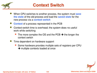 1.83 Silberschatz, Galvin and Gagne ©2009
Operating System Concepts with Java – 8th
Edition
Context Switch
 When CPU switches to another process, the system must save
the state of the old process and load the saved state for the
new process via a context switch
 Context of a process represented in the PCB
 Context-switch time is overhead; the system does no useful
work while switching
 The more complex the OS and the PCB  the longer the
context switch
 Time dependent on hardware support
 Some hardware provides multiple sets of registers per CPU
 multiple contexts loaded at once
 