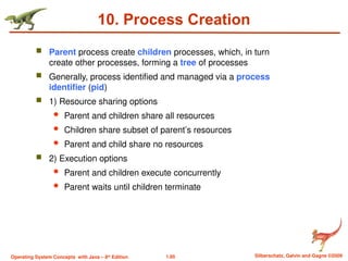 1.85 Silberschatz, Galvin and Gagne ©2009
Operating System Concepts with Java – 8th
Edition
10. Process Creation
 Parent process create children processes, which, in turn
create other processes, forming a tree of processes
 Generally, process identified and managed via a process
identifier (pid)
 1) Resource sharing options
 Parent and children share all resources
 Children share subset of parent’s resources
 Parent and child share no resources
 2) Execution options
 Parent and children execute concurrently
 Parent waits until children terminate
 