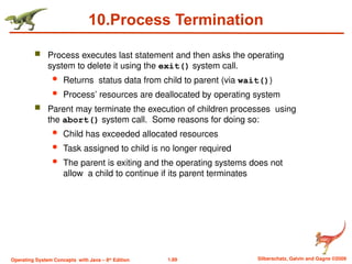 1.89 Silberschatz, Galvin and Gagne ©2009
Operating System Concepts with Java – 8th
Edition
10.Process Termination
 Process executes last statement and then asks the operating
system to delete it using the exit() system call.
 Returns status data from child to parent (via wait())
 Process’ resources are deallocated by operating system
 Parent may terminate the execution of children processes using
the abort() system call. Some reasons for doing so:
 Child has exceeded allocated resources
 Task assigned to child is no longer required
 The parent is exiting and the operating systems does not
allow a child to continue if its parent terminates
 