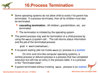 1.90 Silberschatz, Galvin and Gagne ©2009
Operating System Concepts with Java – 8th
Edition
10.Process Termination
 Some operating systems do not allow child to exists if its parent has
terminated. If a process terminates, then all its children must also
be terminated.
 cascading termination. All children, grandchildren, etc. are
terminated.
 The termination is initiated by the operating system.
 The parent process may wait for termination of a child process by
using the wait()system call. The call returns status information
and the pid of the terminated process
pid = wait(&status);
 If no parent waiting (did not invoke wait()) process is a zombie
 On Unix and Unix-like computer operating systems, a
zombie process or defunct process is a process that has completed
execution but still has an entry in the process table: it is a process
in the "Terminated state".
 If parent terminated without invoking wait , process is an orphan
 