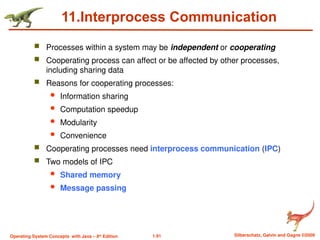 1.91 Silberschatz, Galvin and Gagne ©2009
Operating System Concepts with Java – 8th
Edition
11.Interprocess Communication
 Processes within a system may be independent or cooperating
 Cooperating process can affect or be affected by other processes,
including sharing data
 Reasons for cooperating processes:
 Information sharing
 Computation speedup
 Modularity
 Convenience
 Cooperating processes need interprocess communication (IPC)
 Two models of IPC
 Shared memory
 Message passing
 