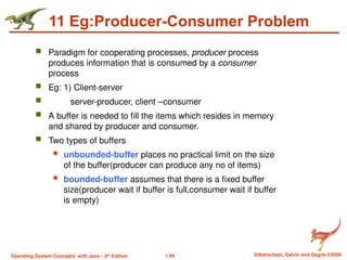 1.94 Silberschatz, Galvin and Gagne ©2009
Operating System Concepts with Java – 8th
Edition
11 Eg:Producer-Consumer Problem
 Paradigm for cooperating processes, producer process
produces information that is consumed by a consumer
process
 Eg: 1) Client-server
 server-producer, client –consumer
 A buffer is needed to fill the items which resides in memory
and shared by producer and consumer.
 Two types of buffers
 unbounded-buffer places no practical limit on the size
of the buffer(producer can produce any no of items)
 bounded-buffer assumes that there is a fixed buffer
size(producer wait if buffer is full,consumer wait if buffer
is empty)
 