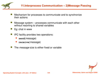 1.95 Silberschatz, Galvin and Gagne ©2009
Operating System Concepts with Java – 8th
Edition
11.Interprocess Communication – 2)Message Passing
 Mechanism for processes to communicate and to synchronize
their actions
 Message system – processes communicate with each other
without resorting to shared variables
 Eg: chat in www
 IPC facility provides two operations:
 send(message)
 receive(message)
 The message size is either fixed or variable
 