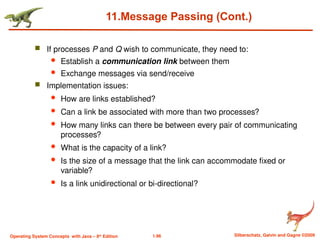 1.96 Silberschatz, Galvin and Gagne ©2009
Operating System Concepts with Java – 8th
Edition
11.Message Passing (Cont.)
 If processes P and Q wish to communicate, they need to:
 Establish a communication link between them
 Exchange messages via send/receive
 Implementation issues:
 How are links established?
 Can a link be associated with more than two processes?
 How many links can there be between every pair of communicating
processes?
 What is the capacity of a link?
 Is the size of a message that the link can accommodate fixed or
variable?
 Is a link unidirectional or bi-directional?
 