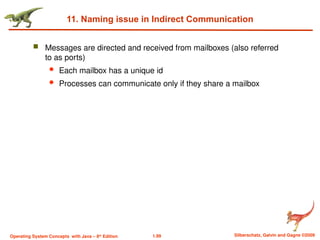 1.99 Silberschatz, Galvin and Gagne ©2009
Operating System Concepts with Java – 8th
Edition
11. Naming issue in Indirect Communication
 Messages are directed and received from mailboxes (also referred
to as ports)
 Each mailbox has a unique id
 Processes can communicate only if they share a mailbox
 