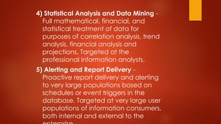 4) Statistical Analysis and Data Mining -
Full mathematical, financial, and
statistical treatment of data for
purposes of correlation analysis, trend
analysis, financial analysis and
projections. Targeted at the
professional information analysts.
5) Alerting and Report Delivery -
Proactive report delivery and alerting
to very large populations based on
schedules or event triggers in the
database. Targeted at very large user
populations of information consumers,
both internal and external to the
 