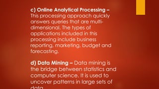 c) Online Analytical Processing –
This processing approach quickly
answers queries that are multi-
dimensional. The types of
applications included in this
processing include business
reporting, marketing, budget and
forecasting.
d) Data Mining – Data mining is
the bridge between statistics and
computer science. It is used to
uncover patterns in large sets of
 