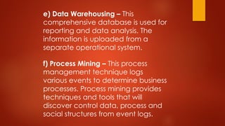 e) Data Warehousing – This
comprehensive database is used for
reporting and data analysis. The
information is uploaded from a
separate operational system.
f) Process Mining – This process
management technique logs
various events to determine business
processes. Process mining provides
techniques and tools that will
discover control data, process and
social structures from event logs.
 