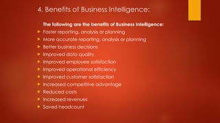4. Benefits of Business Intelligence:
The following are the benefits of Business Intelligence:
 Faster reporting, analysis or planning
 More accurate reporting, analysis or planning
 Better business decisions
 Improved data quality
 Improved employee satisfaction
 Improved operational efficiency
 Improved customer satisfaction
 Increased competitive advantage
 Reduced costs
 Increased revenues
 Saved headcount
 