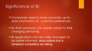 Significance of Bi:
Companies need to have accurate, up-to-
date information on customer preferences .
So that company can quickly adapt to their
changing demands.
BI applications can also help managers to
be better informed about actions that a
company’s competitors are taking.
 
