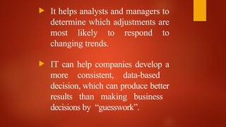  It helps analysts and managers to
determine which adjustments are
most likely to respond to
changing trends.
 IT can help companies develop a
more consistent, data-based
decision, which can produce better
results than making business
decisions by “guesswork”.
 