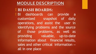  BI DASH BOARDS:
 BI dashboards can provide a
customized snapshot of daily
operations, and assist the user in
identifying problems and the source
of those problems, as well as
providing valuable, up-to-date
information about financial results,
sales and other critical information –
all in one place
 