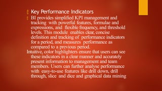  Key Performance Indicators
 BI provides simplified KPI management and
tracking with powerful features, formulae and
expressions, and flexible frequency, and threshold
levels. This module enables clear, concise
definition and tracking of performance indicators
for a period, and measures performance as
compared to a previous period.
Intuitive, color highlighters ensure that users can see
these indicators in a clear manner and accurately
present information to management and team
members. Users can further analyse performance
with easy-to-use features like drill down, drill
through, slice and dice and graphical data mining
 