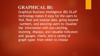 GRAPHICAL BI:
Graphical Business Intelligence (BI) OLAP
technology makes it easy for the users to
find, filter and analyse data, going beyond
numbers, and allowing users to visualize
the information with eye-catching,
stunning displays, and valuable indicators
and gauges, charts, and a variety of
graph types from which to choose
 