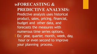 inFORECASTING &
PREDICTIVE ANALYSIS:
Predictive analysis uses historical
product, sales, pricing, financial,
budget and other data, and
forecasts the measures with
numerous time series options,
 Ex: year, quarter, month, week, day,
hour or even second to improve
your planning process.
 