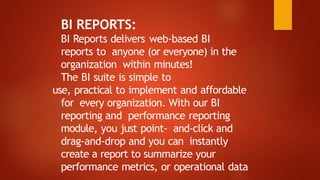 BI REPORTS:
BI Reports delivers web-based BI
reports to anyone (or everyone) in the
organization within minutes!
The BI suite is simple to
use, practical to implement and affordable
for every organization. With our BI
reporting and performance reporting
module, you just point- and-click and
drag-and-drop and you can instantly
create a report to summarize your
performance metrics, or operational data
 