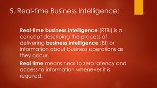 5. Real-time Business Intelligence:
Real-time business intelligence (RTBI) is a
concept describing the process of
delivering business intelligence (BI) or
information about business operations as
they occur.
Real time means near to zero latency and
access to information whenever it is
required.
 