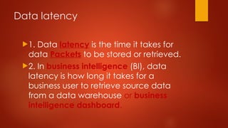 Data latency
1. Data latency is the time it takes for
data Packets to be stored or retrieved.
2. In business intelligence (BI), data
latency is how long it takes for a
business user to retrieve source data
from a data warehouse or business
intelligence dashboard.
 