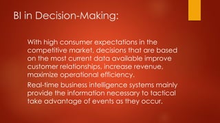 BI in Decision-Making:
With high consumer expectations in the
competitive market, decisions that are based
on the most current data available improve
customer relationships, increase revenue,
maximize operational efficiency.
Real-time business intelligence systems mainly
provide the information necessary to tactical
take advantage of events as they occur.
 