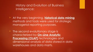 History and Evolution of Business
Intelligence:
 At the very beginning, historical data mining
methods and tools were used for strategic
managerial reporting purposes.
 The second evolutionary stage is
characterized by On-Line Analytic
Processing (OLAP) technologies and
dimensional analysis of data stored in data
warehouses and data marts.
 