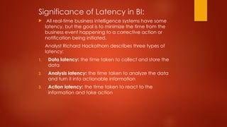 Significance of Latency in BI:
 All real-time business intelligence systems have some
latency, but the goal is to minimize the time from the
business event happening to a corrective action or
notification being initiated.
Analyst Richard Hackathorn describes three types of
latency:
1. Data latency: the time taken to collect and store the
data
2. Analysis latency: the time taken to analyze the data
and turn it into actionable information
3. Action latency: the time taken to react to the
information and take action
 